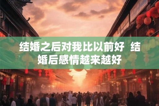 结婚之后对我比以前好  结婚后感情越来越好