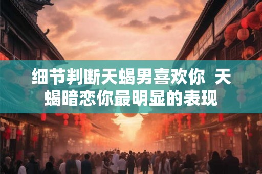细节判断天蝎男喜欢你  天蝎暗恋你最明显的表现