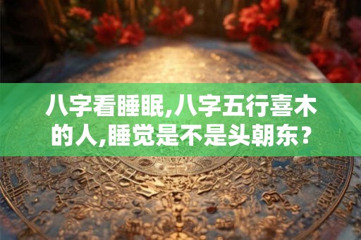 八字看睡眠,八字五行喜木的人,睡觉是不是头朝东？