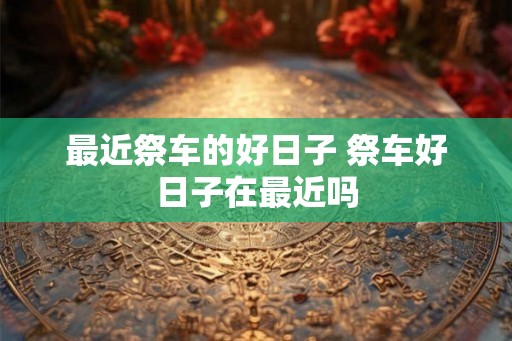 最近祭车的好日子 祭车好日子在最近吗
