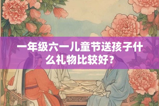 一年级六一儿童节送孩子什么礼物比较好？