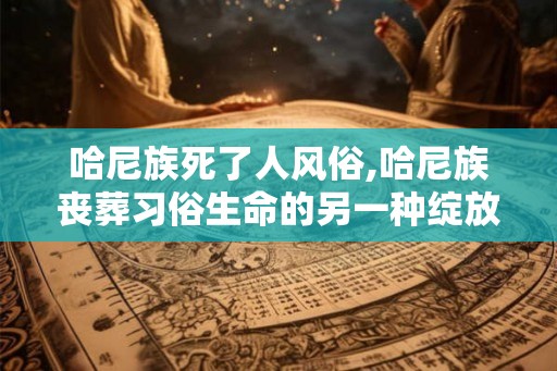 哈尼族死了人风俗,哈尼族丧葬习俗生命的另一种绽放