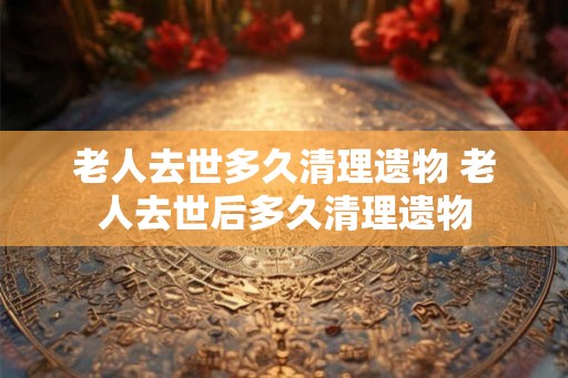 老人去世多久清理遗物 老人去世后多久清理遗物 老人去世多久清理遗物 老人去世后多久清理遗物