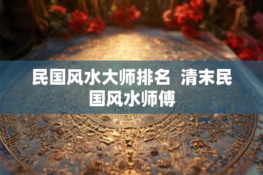 民国风水大师排名 清末民国风水师傅 民国风水大师排名 清末民国风水师傅