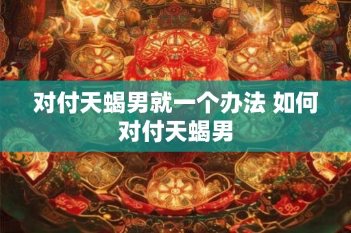 对付天蝎男就一个办法 如何对付天蝎男