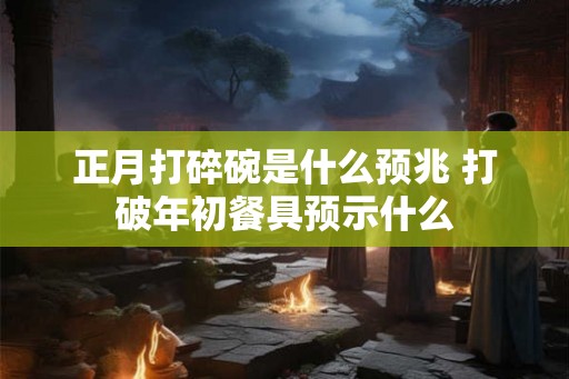 正月打碎碗是什么预兆 打破年初餐具预示什么