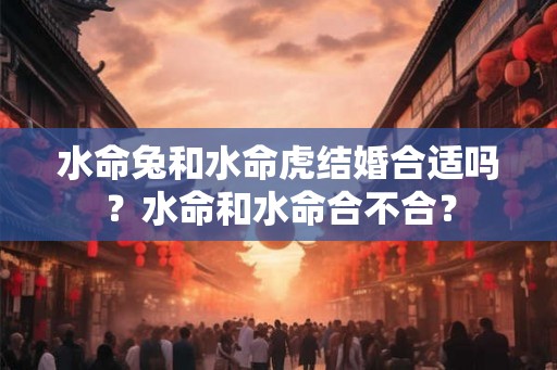 水命兔和水命虎结婚合适吗？水命和水命合不合？