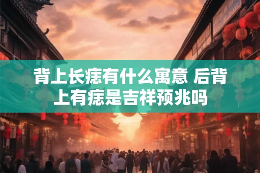 背上长痣有什么寓意 后背上有痣是吉祥预兆吗