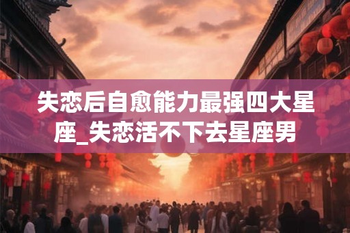 失恋后自愈能力最强四大星座_失恋活不下去星座男