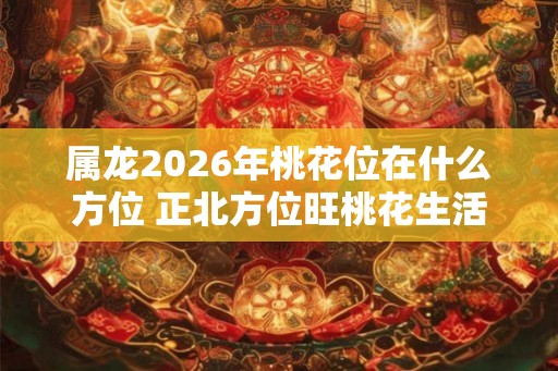 属龙2026年桃花位在什么方位 正北方位旺桃花生活幸福美满