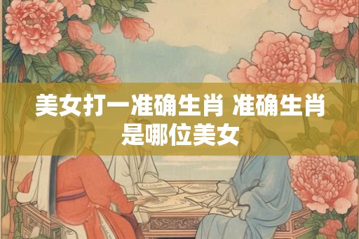 美女打一准确生肖 准确生肖是哪位美女