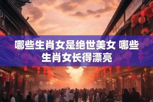 哪些生肖女是绝世美女 哪些生肖女长得漂亮