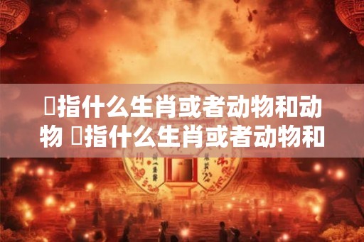 韡指什么生肖或者动物和动物 韡指什么生肖或者动物和动物有关