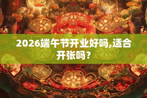 2026端午节开业好吗,适合开张吗? 2026端午节开业好吗,适合开张吗?