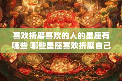 喜欢折磨喜欢的人的星座有哪些 哪些星座喜欢折磨自己喜欢的人