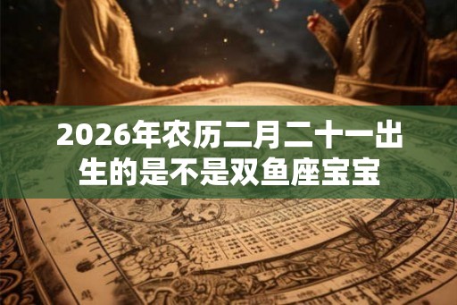 2026年农历二月二十一出生的是不是双鱼座宝宝