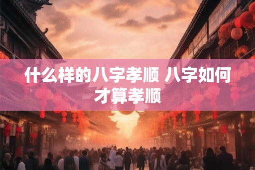 什么样的八字孝顺 八字如何才算孝顺