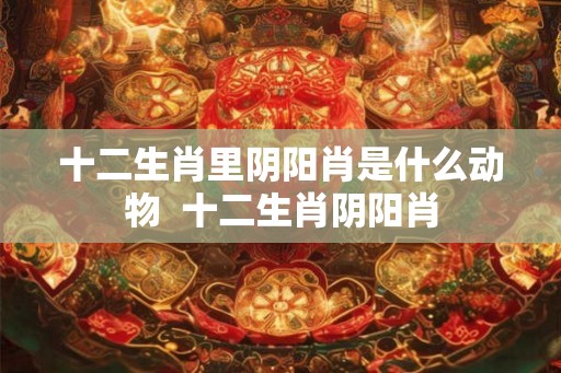 十二生肖里阴阳肖是什么动物 十二生肖阴阳肖 十二生肖里阴阳肖是什么动物 十二生肖阴阳肖