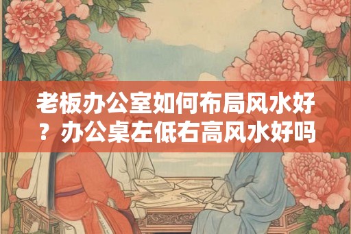 老板办公室如何布局风水好?办公桌左低右高风水好吗? 老板办公室如何布局风水好?办公桌左低右高风水好吗?