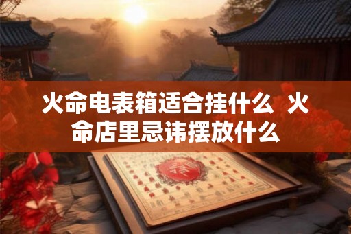 火命电表箱适合挂什么  火命店里忌讳摆放什么