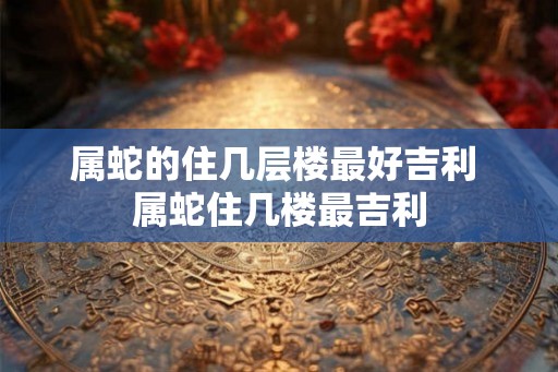 属蛇的住几层楼最好吉利 属蛇住几楼最吉利