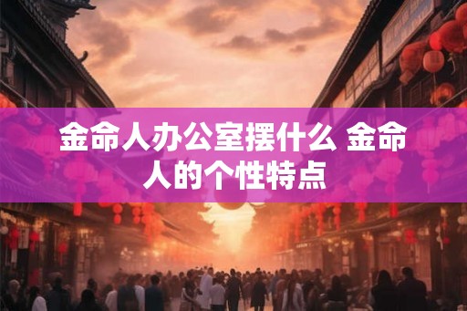 金命人办公室摆什么 金命人的个性特点