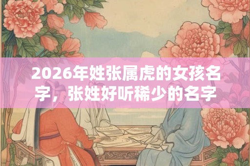2026年姓张属虎的女孩名字，张姓好听稀少的名字