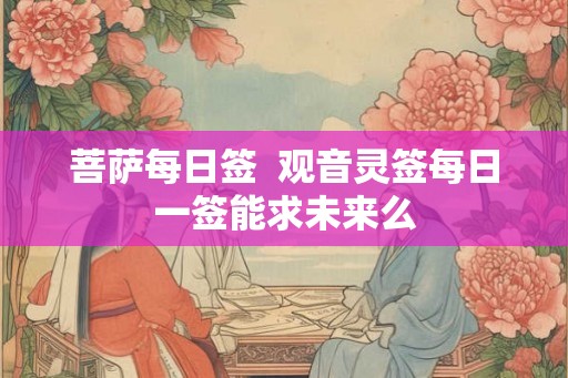 菩萨每日签 观音灵签每日一签能求未来么 菩萨每日签 观音灵签每日一签能求未来么
