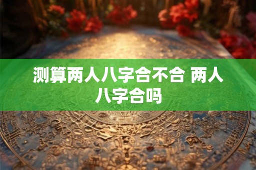 测算两人八字合不合 两人八字合吗 测算两人八字合不合 两人八字合吗