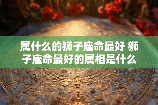 属什么的狮子座命最好 狮子座命最好的属相是什么