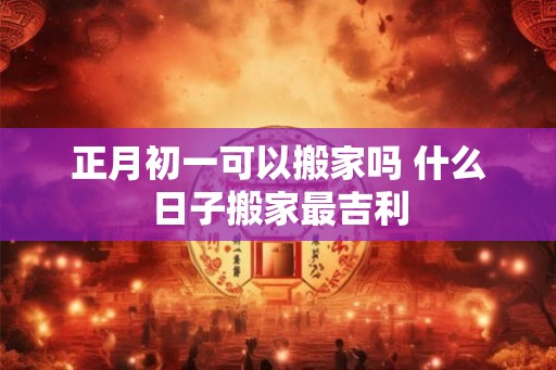 正月初一可以搬家吗 什么日子搬家最吉利