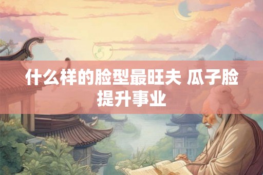 什么样的脸型最旺夫 瓜子脸提升事业