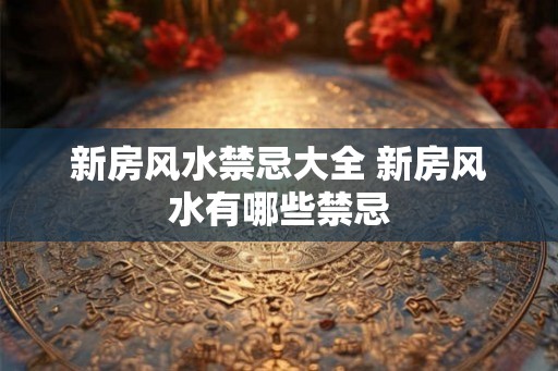 新房风水禁忌大全 新房风水有哪些禁忌 新房风水禁忌大全 新房风水有哪些禁忌