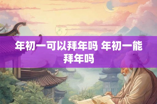 年初一可以拜年吗 年初一能拜年吗