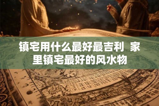 镇宅用什么最好最吉利  家里镇宅最好的风水物