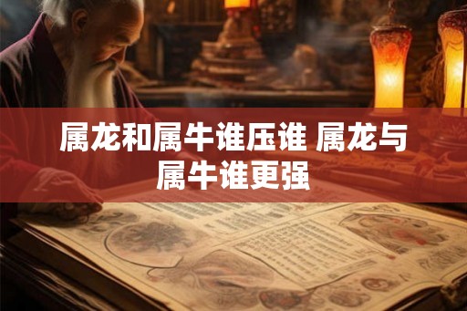 属龙和属牛谁压谁 属龙与属牛谁更强