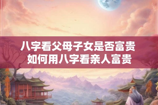 八字看父母子女是否富贵 如何用八字看亲人富贵 八字看父母子女是否富贵 如何用八字看亲人富贵
