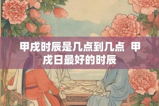 甲戌时辰是几点到几点 甲戌日最好的时辰 甲戌时辰是几点到几点 甲戌日最好的时辰