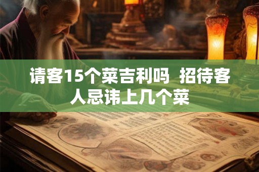 请客15个菜吉利吗 招待客人忌讳上几个菜 请客15个菜吉利吗 招待客人忌讳上几个菜