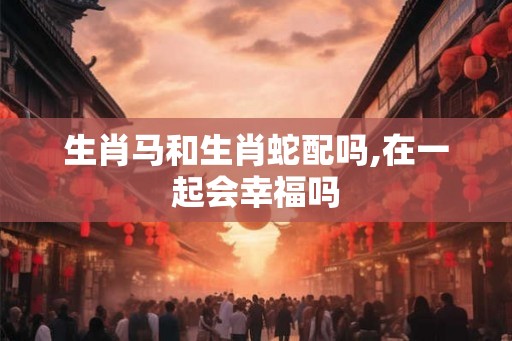 生肖马和生肖蛇配吗,在一起会幸福吗 生肖马和生肖蛇配吗,在一起会幸福吗