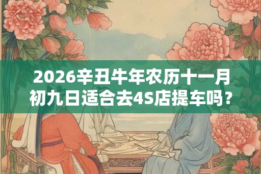 2026辛丑牛年农历十一月初九日适合去4S店提车吗？