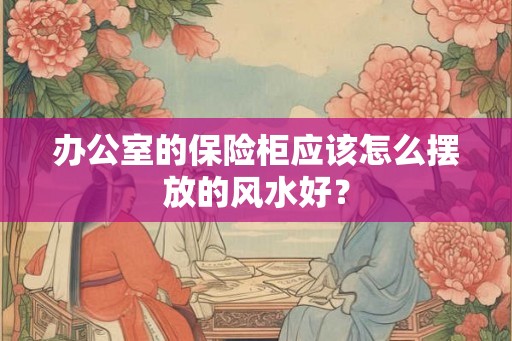 办公室的保险柜应该怎么摆放的风水好？
