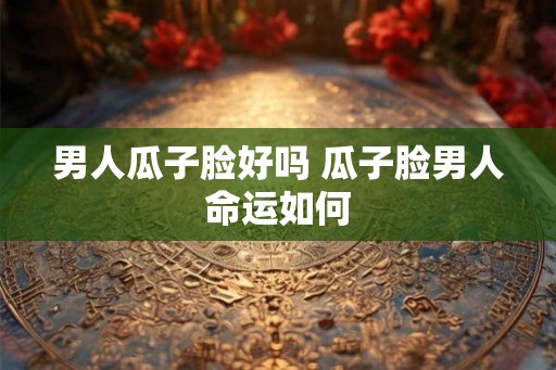 男人瓜子脸好吗 瓜子脸男人命运如何