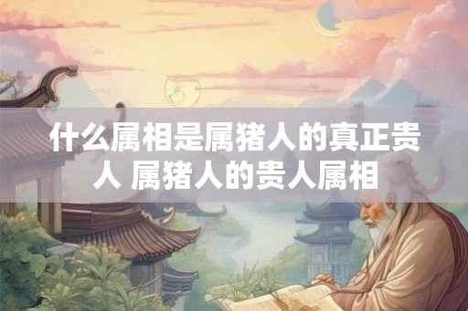 什么属相是属猪人的真正贵人 属猪人的贵人属相