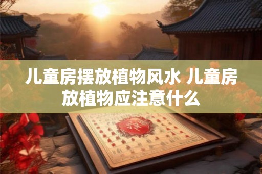 儿童房摆放植物风水 儿童房放植物应注意什么