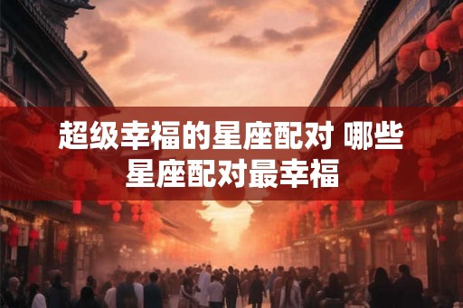 超级幸福的星座配对 哪些星座配对最幸福