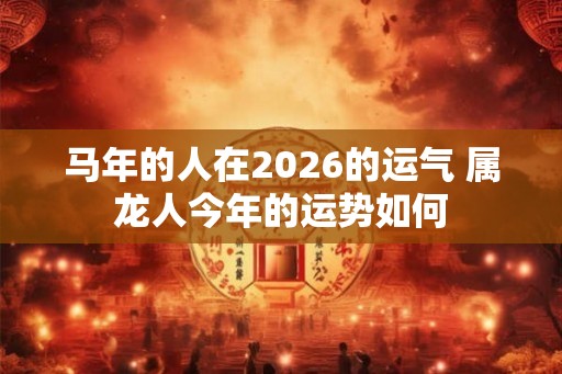 马年的人在2026的运气 属龙人今年的运势如何