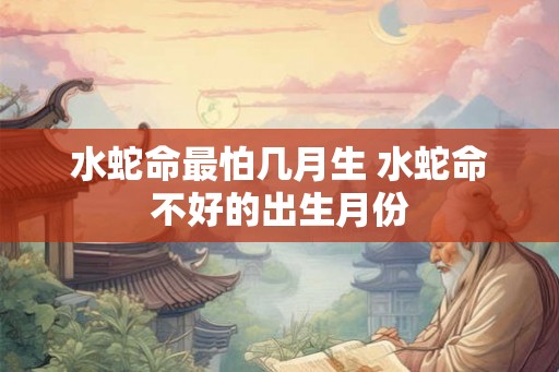 水蛇命最怕几月生 水蛇命不好的出生月份