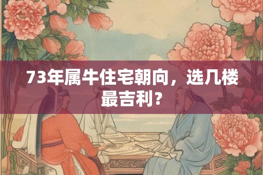 73年属牛住宅朝向，选几楼最吉利？