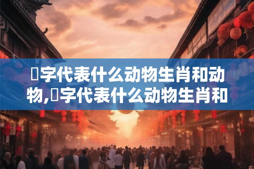 佦字代表什么动物生肖和动物,佦字代表什么动物生肖和动物有关
